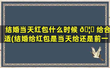 结婚当天红包什么时候 🦋 给合适(结婚给红包是当天给还是前一天)